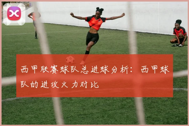 西甲联赛球队总进球分析：西甲球队的进攻火力对比
