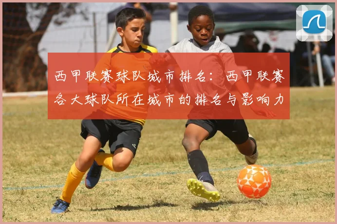 西甲联赛球队城市排名:西甲联赛各大球队所在城市的排名与影响力